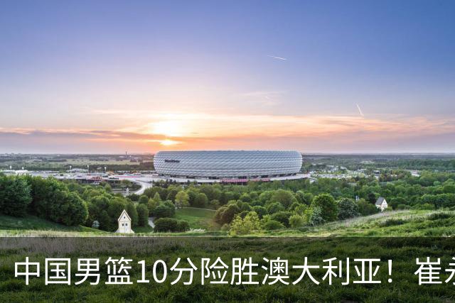 中国男篮10分险胜澳大利亚！崔永熙12分，王俊杰23分，王浩然10分